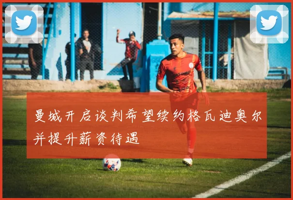 曼城开启谈判希望续约格瓦迪奥尔并提升薪资待遇