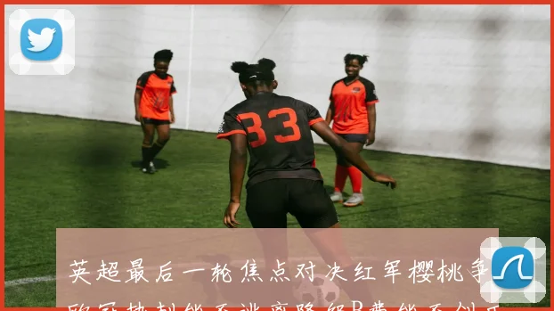 英超最后一轮焦点对决红军樱桃争欧冠热刺能否逃离降级B费能否创历史新高