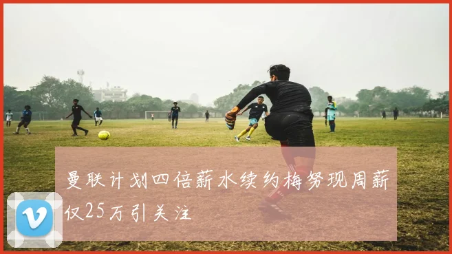 曼联计划四倍薪水续约梅努现周薪仅25万引关注