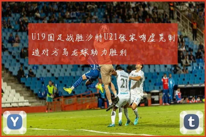 U19国足战胜沙特U21张家鸣虚晃制造对方乌龙球助力胜利