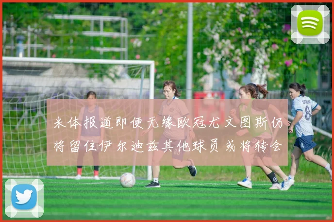 米体报道即便无缘欧冠尤文图斯仍将留住伊尔迪兹其他球员或将转会离队